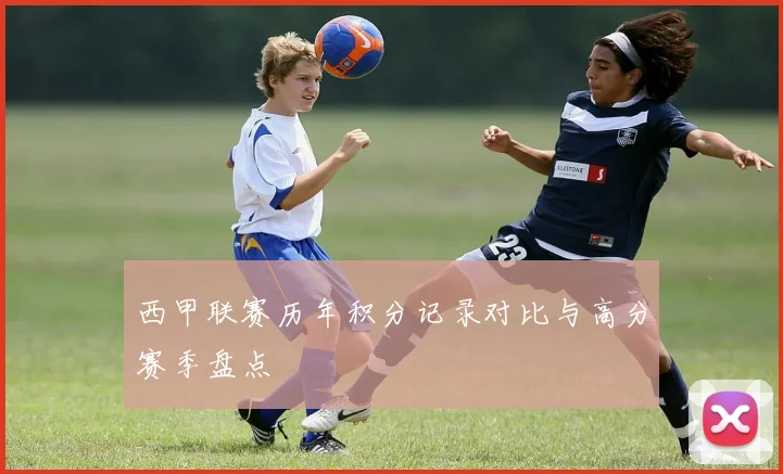 西甲联赛历年积分记录对比与高分赛季盘点