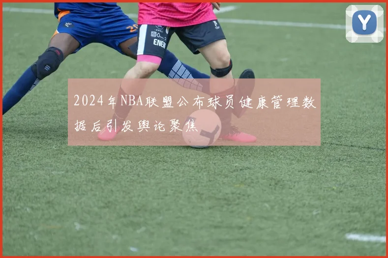 2024年NBA联盟公布球员健康管理数据后引发舆论聚焦