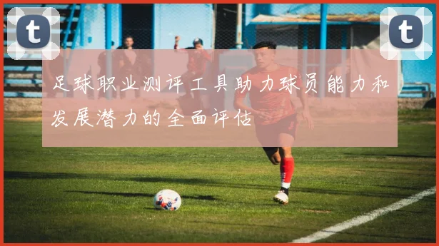足球职业测评工具助力球员能力和发展潜力的全面评估