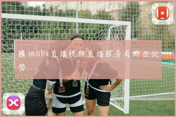 腾讯nba直播视频直播服务有哪些优势