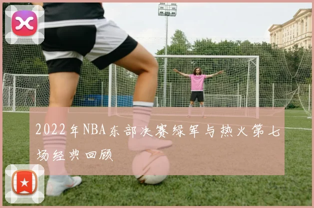 2022年NBA东部决赛绿军与热火第七场经典回顾